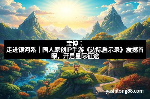 宝博：走进银河系｜国人原创IP手游《边际启示录》震撼首曝，开启星际征途